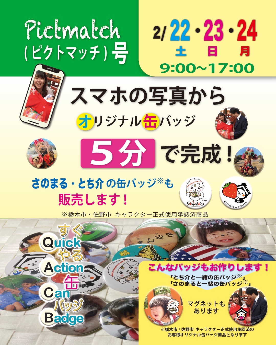 缶バッジ実演販売車 ピクトマッチ号 出店情報

■ 2/22（土）～2/24（月） 9:00～17:00

スマホの写真からその場（約５分）でオリジナルの缶バッジを作成します。
バッジのサイズは56mm。

一般的なバッジ（安全ピン）と冷蔵庫などに貼り付くマグネットがお選び頂けます。ご家族、ペット、風景、記念や思い出等々お気に入りの写真をバッジにしませんか。

佐野市/栃木市 キャラクター正式使用承認済商品の「さのまるの缶バッジ」／「とち介の缶バッジ」も販売します。

また、どうぞお楽しみに！！