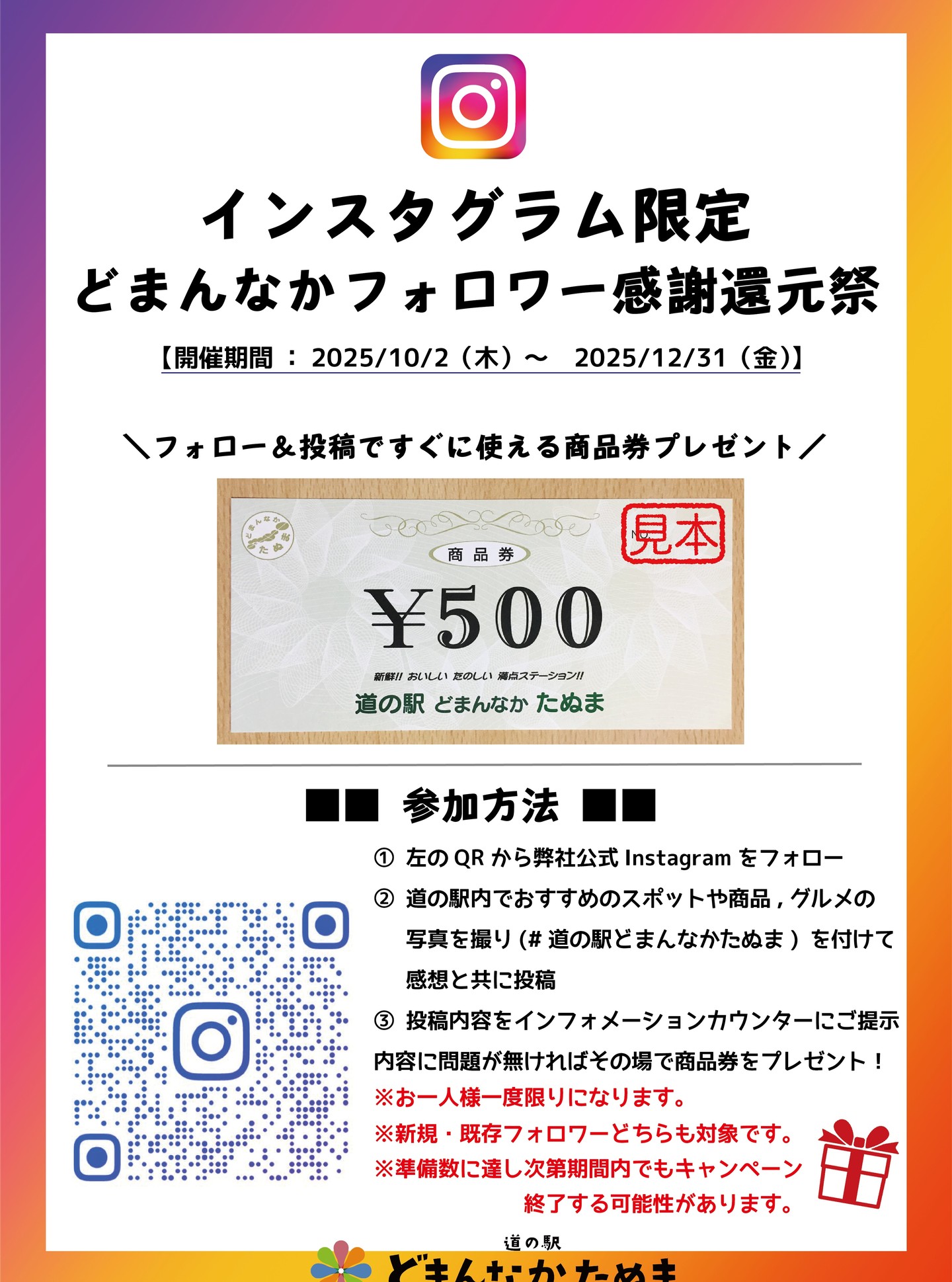 Instagramフォロワー感謝還元キャンペーン

いつも当道の駅をご愛好いただき誠にありがとうございます！

つきましては、日頃の感謝を込めて、Instagramフォロワーの皆さま限定（既存・新規どちらも対象）で【500円商品券】プレゼントキャンペーンを企画致しました

参加方法等の概要については画像をご参照下さいませ！
※注意項目もありますので、画像を保存頂き良く読んで頂けますと幸いです！

実施期間：2025年10月2日～年内いっぱい
（※準備数に達し次第、期間内でも終了の可能性あり）

注意事項
・お一人様一度限り
・新規・既存フォロワーどちらも対象
・受け取りは現地に限ります
・受け取りが出来るインフォメーションカウンターの営業時間は9:30～となります。

＼ぜひご参加ください！／