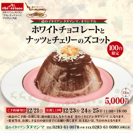 ＼ クリスマス限定100台 ／

今年のクリスマスは…
タヌマンマ特製《ホワイトチョコレートとナッツとチェリーのズコット》でちょっと贅沢に。

価格：5,000円（税込）

予約締切：12/21（日）

お渡し日時：12/23〜25（11:00〜18:00）

ご予約・詳細はタヌマンマまで
 0283-61-0078 FAX 0283-61-0080