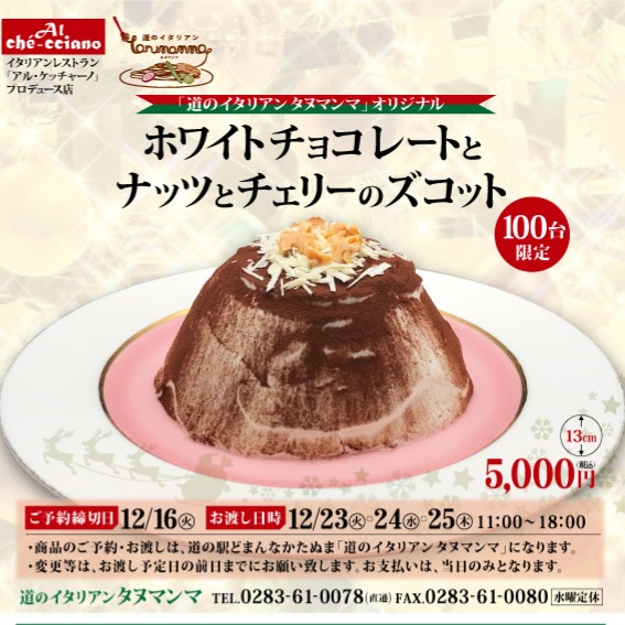 ＼ クリスマス限定100台 ／

今年のクリスマスは…
タヌマンマ特製《ホワイトチョコレートとナッツとチェリーのズコット》でちょっと贅沢に。

価格：5,000円（税込）

予約締切：12/16

お渡し日時：12/23〜25（11:00〜18:00）

気になる方はお早めにどうぞ！
ご予約・詳細はタヌマンマまで
 0283-61-0078 FAX 0283-61-0080