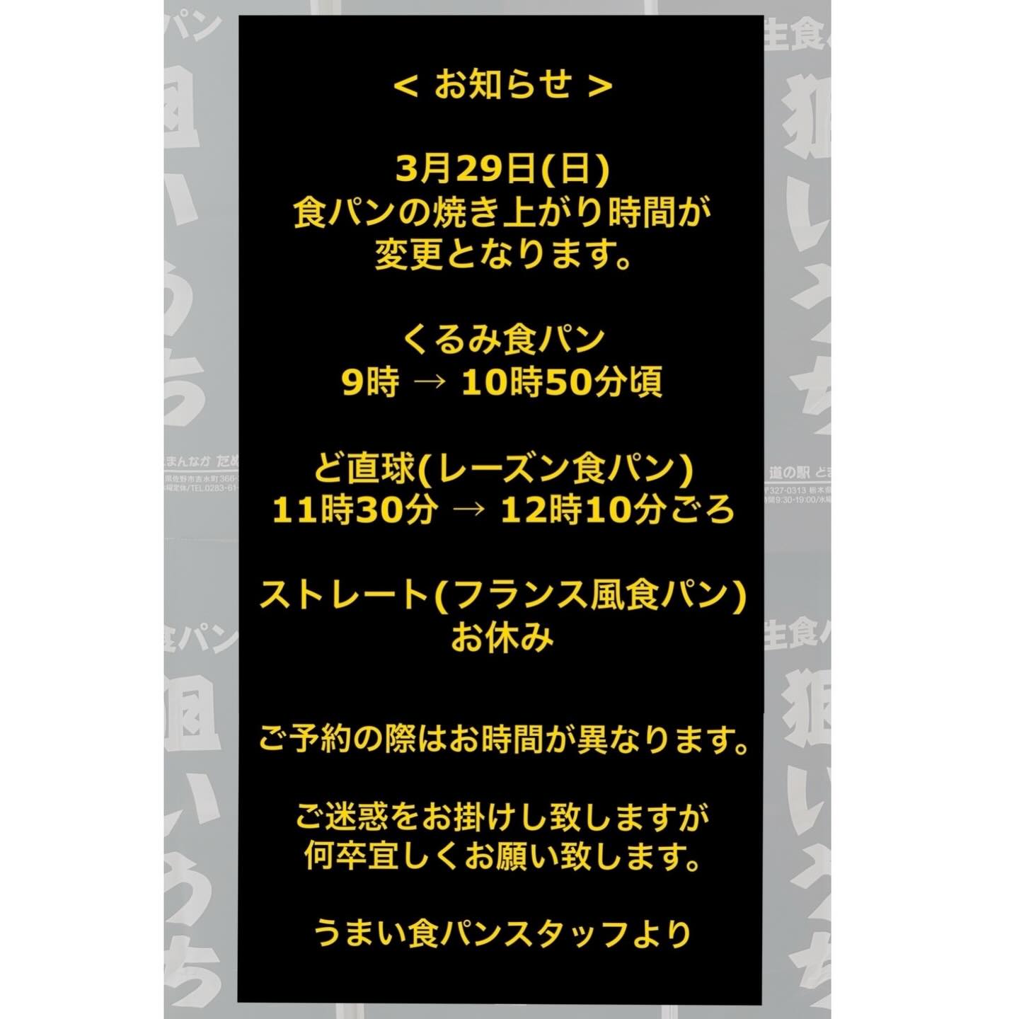 うまい食パンです
3月29日(日)
食パンの焼き上がり時間お変更のお知らせ。
くるみ食パン
9時 → 10時50分頃
ど直球(レーズン食パン)
11時30分 → 12時10分頃
ストレート(フランス風食パン)
お休み
上記お時間に変更となります。
ご迷惑をお掛けしまして申し訳ございません。
ご予約の際は受け取り時間がいつもと異なります為
ご確認をお願い致します。
うまい食パンスタッフより🏻♀️
ーーーーーーーーーーーーーーー
道の駅どまんなかたぬま
うまい食パン
🗓️定休日 : 水曜日
営業時間 : 9:00 - 18:00
09069455572 (お店直通)
◎ご予約・お取置き お電話にて承ります!!
ーーーーーーーーーーーーーーー