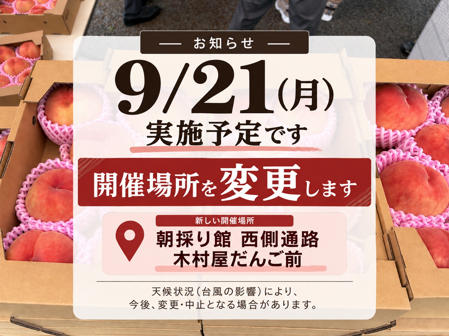 ※リマインド情報※

9/21(月・祝)に実施告知をしておりました【道の駅国見あつかしの郷】さんによる桃と梨の販売会は、開催する予定です。

ですが、場所は変更します。

〇日時：9/21（月・祝）AM9:00頃 〜 （無くなり次第終了）
場所：朝採り館 西側通路　木村屋だんご前

こちらにて、どうぞよろしくお願いいたします。